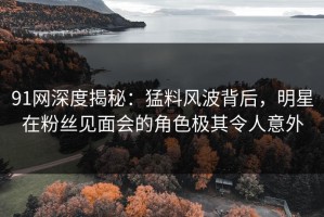 91网深度揭秘：猛料风波背后，明星在粉丝见面会的角色极其令人意外