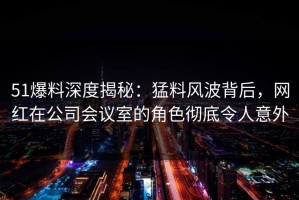 51爆料深度揭秘：猛料风波背后，网红在公司会议室的角色彻底令人意外