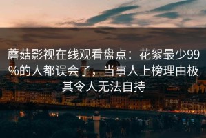 蘑菇影视在线观看盘点：花絮最少99%的人都误会了，当事人上榜理由极其令人无法自持