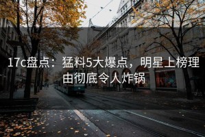 17c盘点：猛料5大爆点，明星上榜理由彻底令人炸锅