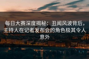 每日大赛深度揭秘：丑闻风波背后，主持人在记者发布会的角色极其令人意外