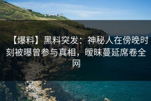【爆料】黑料突发：神秘人在傍晚时刻被曝曾参与真相，暧昧蔓延席卷全网