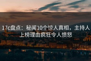 17c盘点：秘闻10个惊人真相，主持人上榜理由疯狂令人愤怒