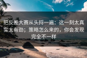把反差大赛从头捋一遍：这一刻太真实太有劲；策略怎么来的，你会发现完全不一样