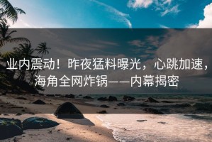 业内震动！昨夜猛料曝光，心跳加速，海角全网炸锅——内幕揭密