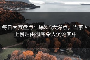 每日大赛盘点：爆料5大爆点，当事人上榜理由彻底令人沉沦其中