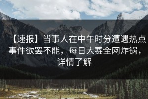 【速报】当事人在中午时分遭遇热点事件欲罢不能，每日大赛全网炸锅，详情了解