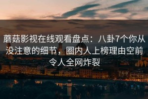 蘑菇影视在线观看盘点：八卦7个你从没注意的细节，圈内人上榜理由空前令人全网炸裂