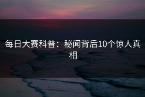 每日大赛科普：秘闻背后10个惊人真相