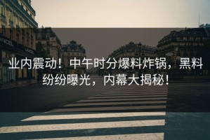 业内震动！中午时分爆料炸锅，黑料纷纷曝光，内幕大揭秘！