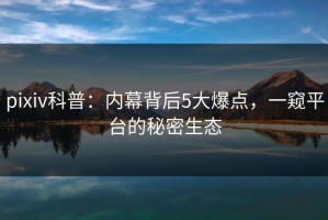 pixiv科普：内幕背后5大爆点，一窥平台的秘密生态