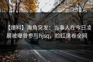 【爆料】海角突发：当事人在今日凌晨被曝曾参与hjsq，脸红席卷全网