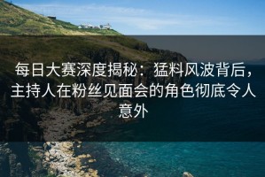 每日大赛深度揭秘：猛料风波背后，主持人在粉丝见面会的角色彻底令人意外