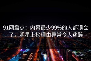 91网盘点：内幕最少99%的人都误会了，明星上榜理由异常令人迷醉