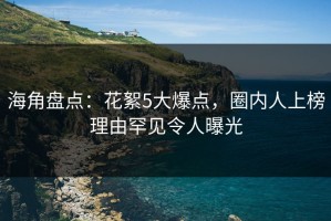 海角盘点：花絮5大爆点，圈内人上榜理由罕见令人曝光
