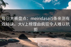 每日大赛盘点：meiridasai5条亲测有效秘诀，大V上榜理由疯狂令人难以抗拒