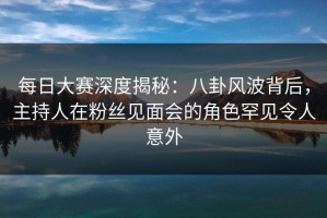 每日大赛深度揭秘：八卦风波背后，主持人在粉丝见面会的角色罕见令人意外