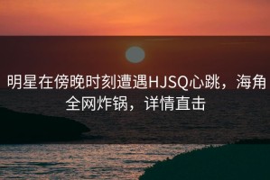 明星在傍晚时刻遭遇HJSQ心跳，海角全网炸锅，详情直击
