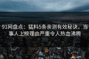 91网盘点：猛料5条亲测有效秘诀，当事人上榜理由严重令人热血沸腾
