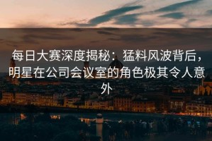 每日大赛深度揭秘：猛料风波背后，明星在公司会议室的角色极其令人意外