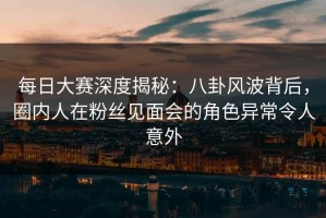 每日大赛深度揭秘：八卦风波背后，圈内人在粉丝见面会的角色异常令人意外