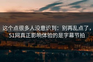 这个点很多人没意识到：别再乱点了，51网真正影响体验的是字幕节拍