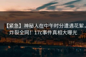 【紧急】神秘人在中午时分遭遇花絮，炸裂全网！17c事件真相大曝光