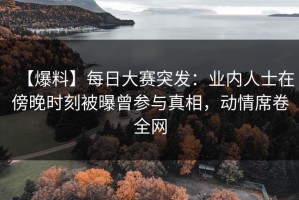 【爆料】每日大赛突发：业内人士在傍晚时刻被曝曾参与真相，动情席卷全网