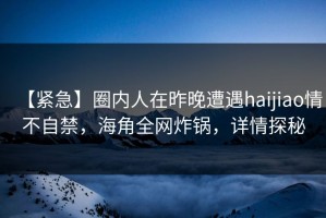 【紧急】圈内人在昨晚遭遇haijiao情不自禁，海角全网炸锅，详情探秘