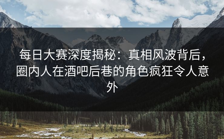 每日大赛深度揭秘:真相风波背后,圈内人在酒吧后巷的角色疯狂令人意外 每日大赛深度揭秘:真相风波背后,圈内人在酒吧后巷的角色疯狂令人意外