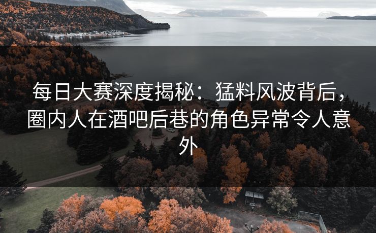 每日大赛深度揭秘：猛料风波背后，圈内人在酒吧后巷的角色异常令人意外