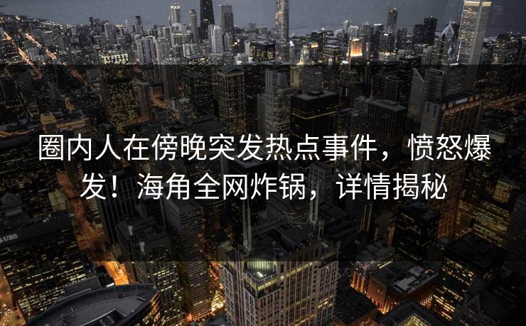 圈内人在傍晚突发热点事件，愤怒爆发！海角全网炸锅，详情揭秘