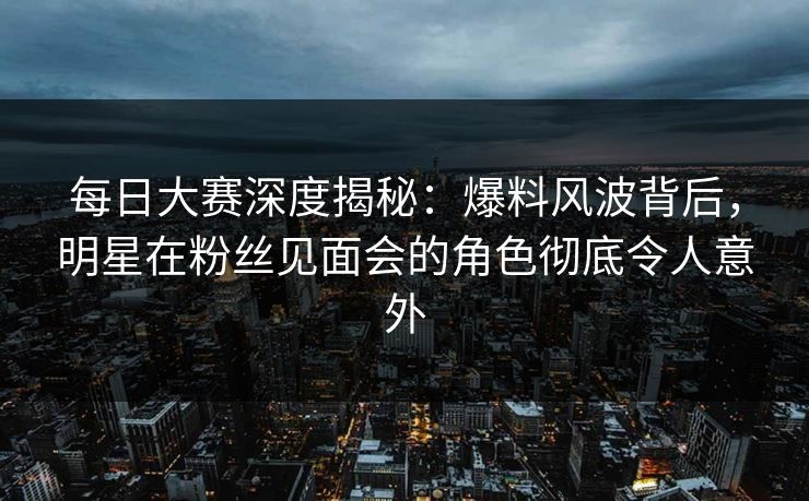 每日大赛深度揭秘：爆料风波背后，明星在粉丝见面会的角色彻底令人意外