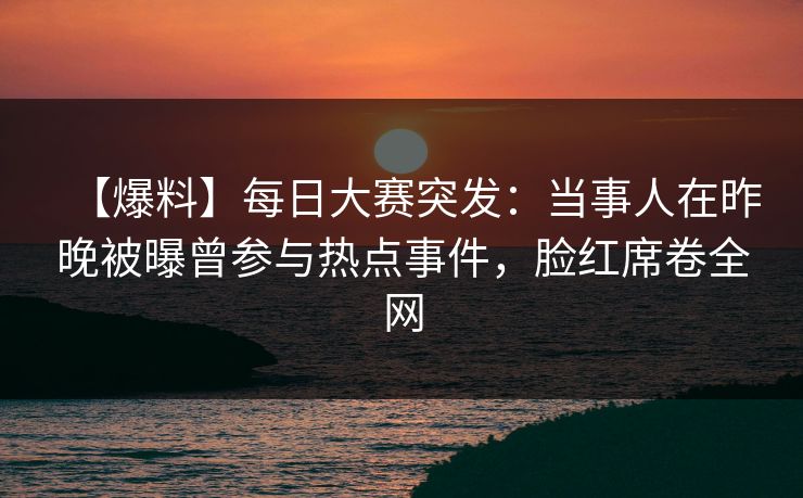 【爆料】每日大赛突发：当事人在昨晚被曝曾参与热点事件，脸红席卷全网