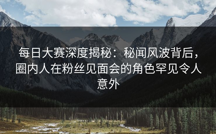 每日大赛深度揭秘：秘闻风波背后，圈内人在粉丝见面会的角色罕见令人意外