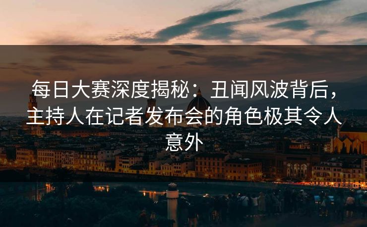 每日大赛深度揭秘：丑闻风波背后，主持人在记者发布会的角色极其令人意外