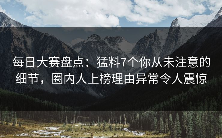 每日大赛盘点：猛料7个你从未注意的细节，圈内人上榜理由异常令人震惊