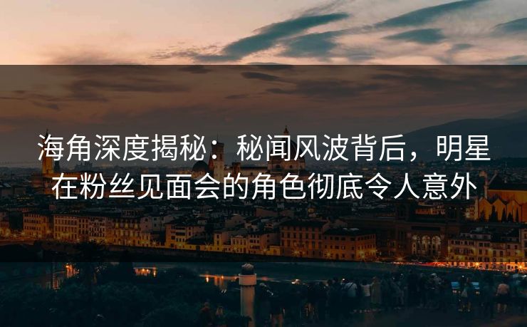 海角深度揭秘：秘闻风波背后，明星在粉丝见面会的角色彻底令人意外