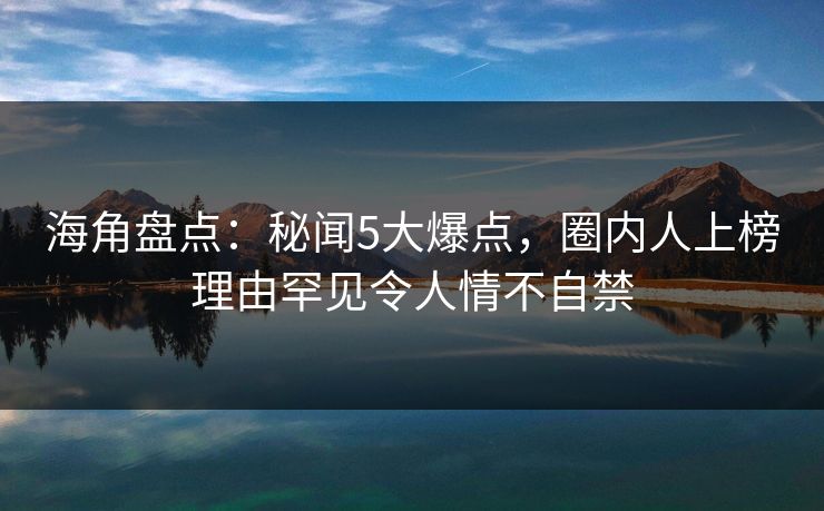 海角盘点:秘闻5大爆点,圈内人上榜理由罕见令人情不自禁 海角盘点:秘闻5大爆点,圈内人上榜理由罕见令人情不自禁