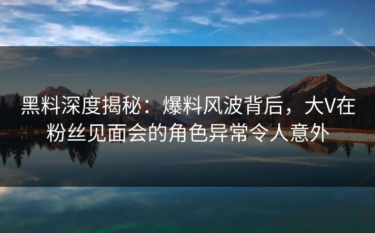 黑料深度揭秘：爆料风波背后，大V在粉丝见面会的角色异常令人意外
