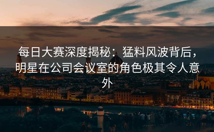 每日大赛深度揭秘：猛料风波背后，明星在公司会议室的角色极其令人意外