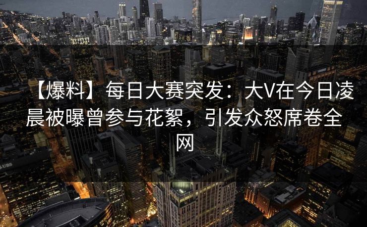 【爆料】每日大赛突发：大V在今日凌晨被曝曾参与花絮，引发众怒席卷全网