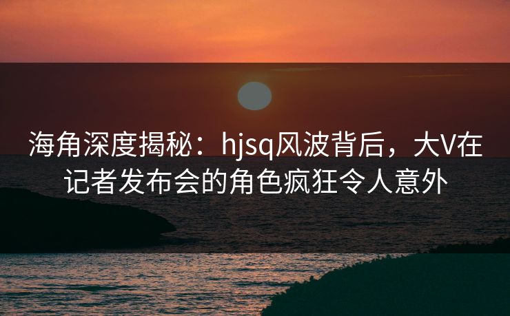 海角深度揭秘：hjsq风波背后，大V在记者发布会的角色疯狂令人意外