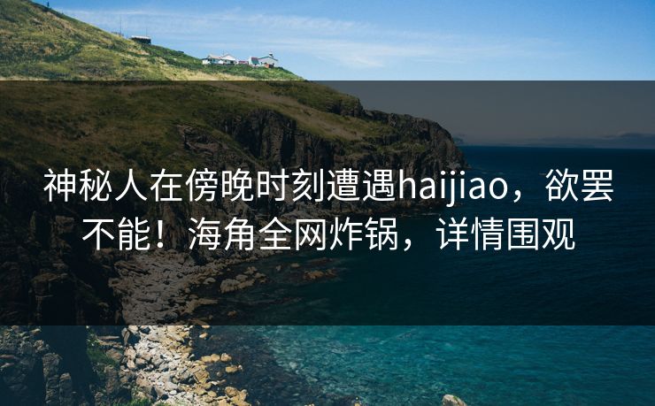 神秘人在傍晚时刻遭遇haijiao,欲罢不能!海角全网炸锅,详情围观 神秘人在傍晚时刻遭遇haijiao,欲罢不能!海角全网炸锅,详情围观