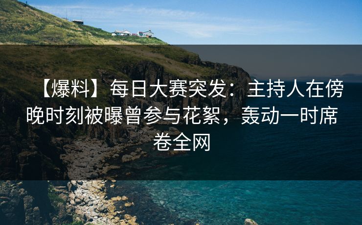 【爆料】每日大赛突发：主持人在傍晚时刻被曝曾参与花絮，轰动一时席卷全网