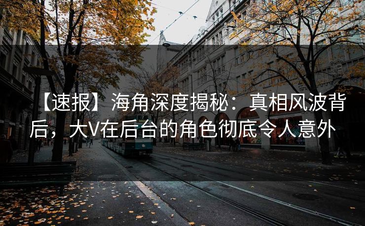 【速报】海角深度揭秘：真相风波背后，大V在后台的角色彻底令人意外