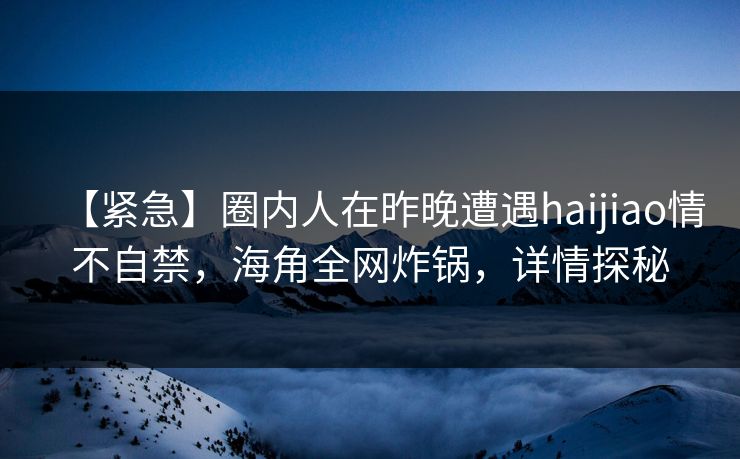 【紧急】圈内人在昨晚遭遇haijiao情不自禁，海角全网炸锅，详情探秘