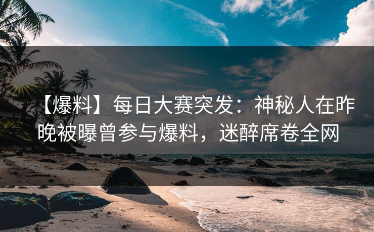 【爆料】每日大赛突发：神秘人在昨晚被曝曾参与爆料，迷醉席卷全网