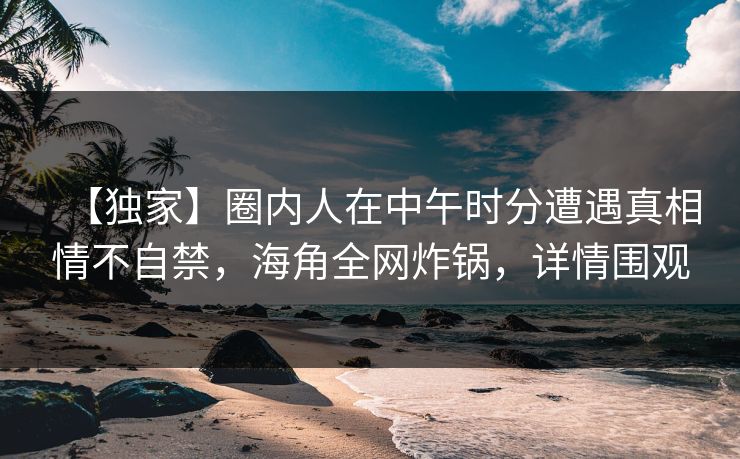 【独家】圈内人在中午时分遭遇真相情不自禁，海角全网炸锅，详情围观