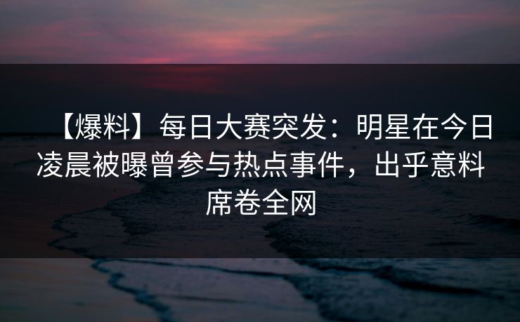 【爆料】每日大赛突发：明星在今日凌晨被曝曾参与热点事件，出乎意料席卷全网